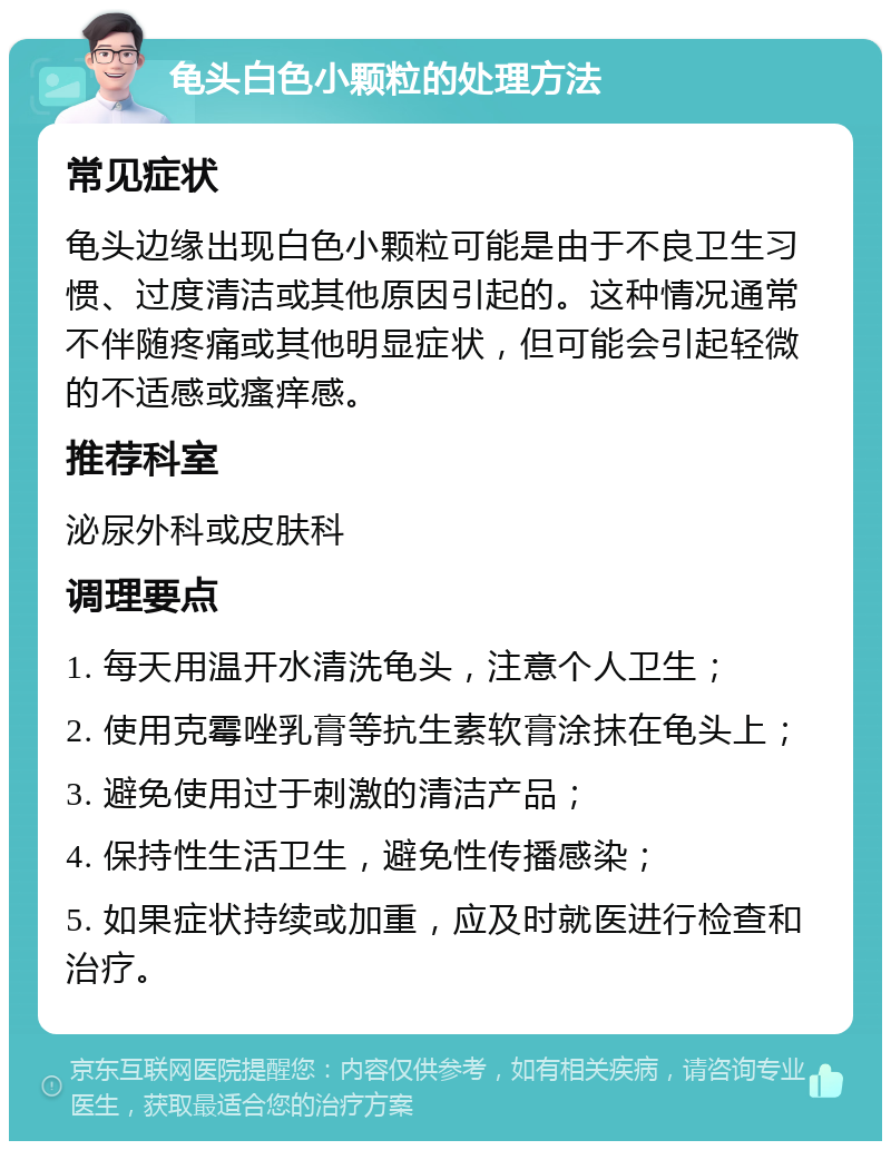 龟头白色小颗粒的处理方法 常见症状 龟头边缘出现白色小颗粒可能是由于不良卫生习惯、过度清洁或其他原因引起的。这种情况通常不伴随疼痛或其他明显症状，但可能会引起轻微的不适感或瘙痒感。 推荐科室 泌尿外科或皮肤科 调理要点 1. 每天用温开水清洗龟头，注意个人卫生； 2. 使用克霉唑乳膏等抗生素软膏涂抹在龟头上； 3. 避免使用过于刺激的清洁产品； 4. 保持性生活卫生，避免性传播感染； 5. 如果症状持续或加重，应及时就医进行检查和治疗。