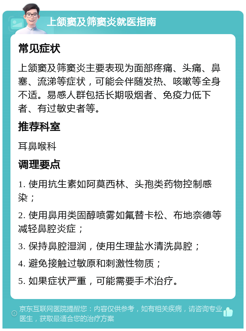 上颔窦及筛窦炎就医指南 常见症状 上颔窦及筛窦炎主要表现为面部疼痛、头痛、鼻塞、流涕等症状，可能会伴随发热、咳嗽等全身不适。易感人群包括长期吸烟者、免疫力低下者、有过敏史者等。 推荐科室 耳鼻喉科 调理要点 1. 使用抗生素如阿莫西林、头孢类药物控制感染； 2. 使用鼻用类固醇喷雾如氟替卡松、布地奈德等减轻鼻腔炎症； 3. 保持鼻腔湿润，使用生理盐水清洗鼻腔； 4. 避免接触过敏原和刺激性物质； 5. 如果症状严重，可能需要手术治疗。