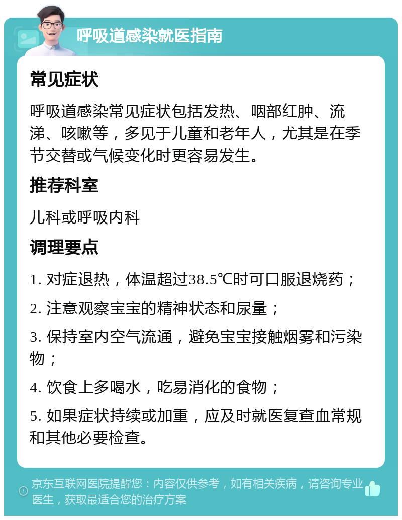 呼吸道感染就医指南 常见症状 呼吸道感染常见症状包括发热、咽部红肿、流涕、咳嗽等，多见于儿童和老年人，尤其是在季节交替或气候变化时更容易发生。 推荐科室 儿科或呼吸内科 调理要点 1. 对症退热，体温超过38.5℃时可口服退烧药； 2. 注意观察宝宝的精神状态和尿量； 3. 保持室内空气流通，避免宝宝接触烟雾和污染物； 4. 饮食上多喝水，吃易消化的食物； 5. 如果症状持续或加重，应及时就医复查血常规和其他必要检查。