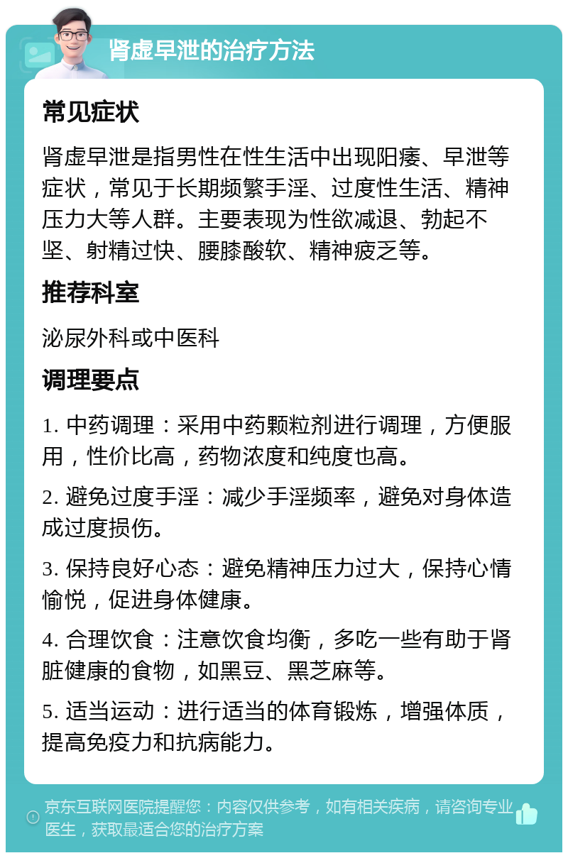 肾虚早泄的治疗方法 常见症状 肾虚早泄是指男性在性生活中出现阳痿、早泄等症状，常见于长期频繁手淫、过度性生活、精神压力大等人群。主要表现为性欲减退、勃起不坚、射精过快、腰膝酸软、精神疲乏等。 推荐科室 泌尿外科或中医科 调理要点 1. 中药调理：采用中药颗粒剂进行调理，方便服用，性价比高，药物浓度和纯度也高。 2. 避免过度手淫：减少手淫频率，避免对身体造成过度损伤。 3. 保持良好心态：避免精神压力过大，保持心情愉悦，促进身体健康。 4. 合理饮食：注意饮食均衡，多吃一些有助于肾脏健康的食物，如黑豆、黑芝麻等。 5. 适当运动：进行适当的体育锻炼，增强体质，提高免疫力和抗病能力。