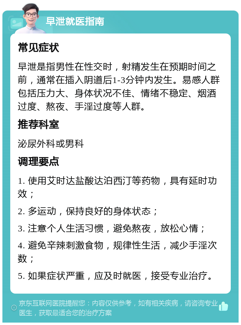 早泄就医指南 常见症状 早泄是指男性在性交时，射精发生在预期时间之前，通常在插入阴道后1-3分钟内发生。易感人群包括压力大、身体状况不佳、情绪不稳定、烟酒过度、熬夜、手淫过度等人群。 推荐科室 泌尿外科或男科 调理要点 1. 使用艾时达盐酸达泊西汀等药物，具有延时功效； 2. 多运动，保持良好的身体状态； 3. 注意个人生活习惯，避免熬夜，放松心情； 4. 避免辛辣刺激食物，规律性生活，减少手淫次数； 5. 如果症状严重，应及时就医，接受专业治疗。