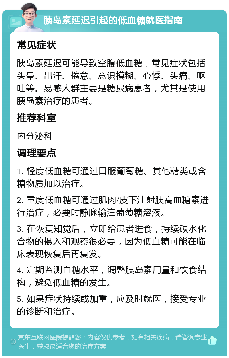 胰岛素延迟引起的低血糖就医指南 常见症状 胰岛素延迟可能导致空腹低血糖，常见症状包括头晕、出汗、倦怠、意识模糊、心悸、头痛、呕吐等。易感人群主要是糖尿病患者，尤其是使用胰岛素治疗的患者。 推荐科室 内分泌科 调理要点 1. 轻度低血糖可通过口服葡萄糖、其他糖类或含糖物质加以治疗。 2. 重度低血糖可通过肌肉/皮下注射胰高血糖素进行治疗，必要时静脉输注葡萄糖溶液。 3. 在恢复知觉后，立即给患者进食，持续碳水化合物的摄入和观察很必要，因为低血糖可能在临床表现恢复后再复发。 4. 定期监测血糖水平，调整胰岛素用量和饮食结构，避免低血糖的发生。 5. 如果症状持续或加重，应及时就医，接受专业的诊断和治疗。