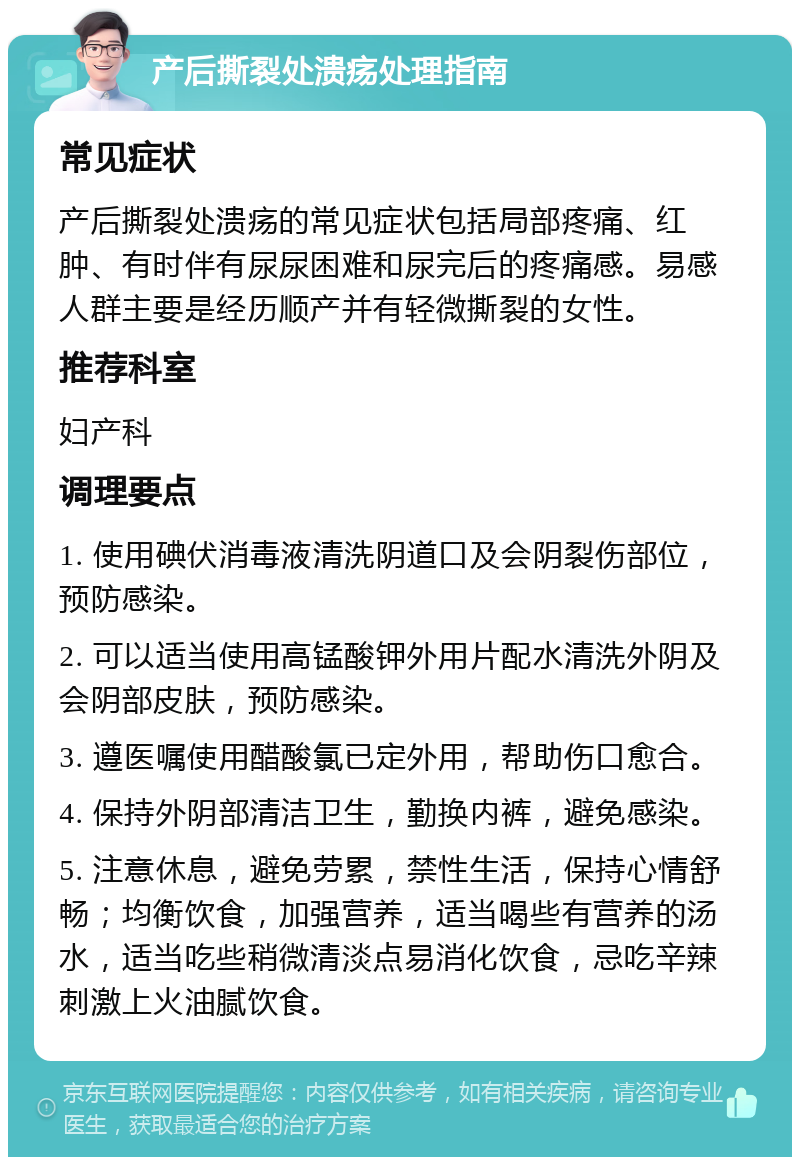 产后撕裂处溃疡处理指南 常见症状 产后撕裂处溃疡的常见症状包括局部疼痛、红肿、有时伴有尿尿困难和尿完后的疼痛感。易感人群主要是经历顺产并有轻微撕裂的女性。 推荐科室 妇产科 调理要点 1. 使用碘伏消毒液清洗阴道口及会阴裂伤部位，预防感染。 2. 可以适当使用高锰酸钾外用片配水清洗外阴及会阴部皮肤，预防感染。 3. 遵医嘱使用醋酸氯已定外用，帮助伤口愈合。 4. 保持外阴部清洁卫生，勤换内裤，避免感染。 5. 注意休息，避免劳累，禁性生活，保持心情舒畅；均衡饮食，加强营养，适当喝些有营养的汤水，适当吃些稍微清淡点易消化饮食，忌吃辛辣刺激上火油腻饮食。