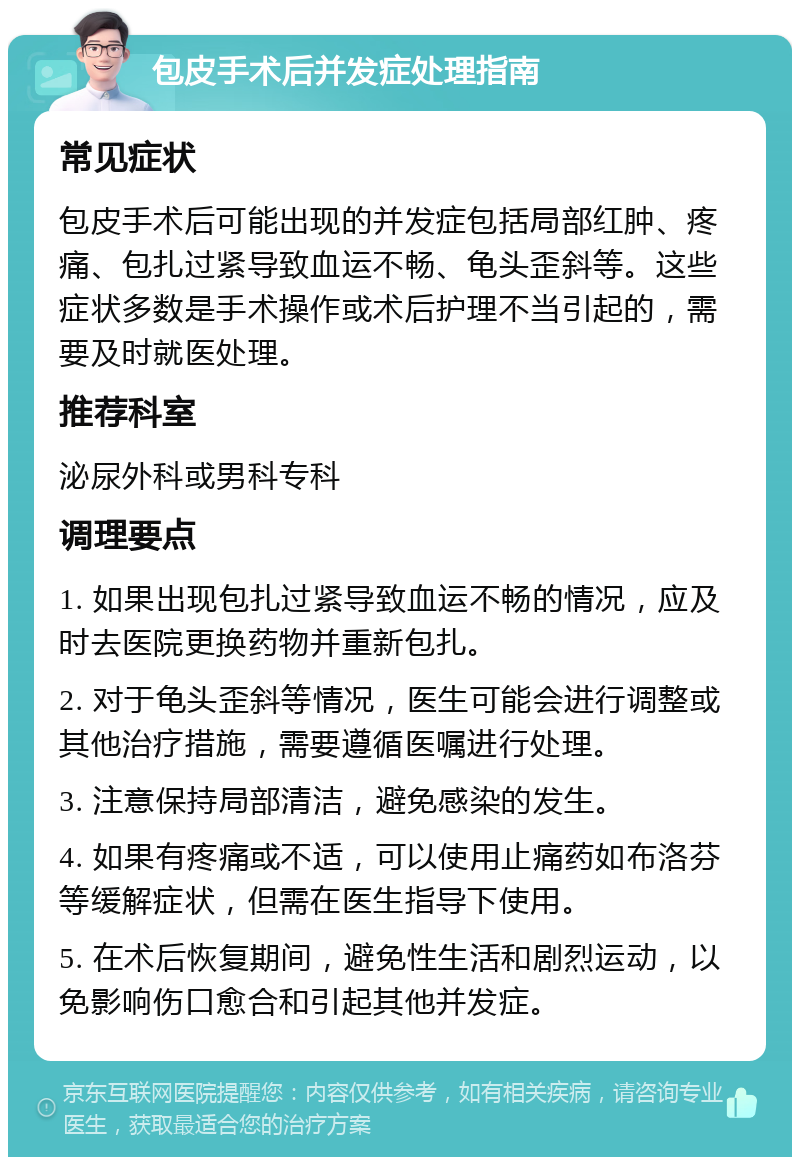 包皮手术后并发症处理指南 常见症状 包皮手术后可能出现的并发症包括局部红肿、疼痛、包扎过紧导致血运不畅、龟头歪斜等。这些症状多数是手术操作或术后护理不当引起的，需要及时就医处理。 推荐科室 泌尿外科或男科专科 调理要点 1. 如果出现包扎过紧导致血运不畅的情况，应及时去医院更换药物并重新包扎。 2. 对于龟头歪斜等情况，医生可能会进行调整或其他治疗措施，需要遵循医嘱进行处理。 3. 注意保持局部清洁，避免感染的发生。 4. 如果有疼痛或不适，可以使用止痛药如布洛芬等缓解症状，但需在医生指导下使用。 5. 在术后恢复期间，避免性生活和剧烈运动，以免影响伤口愈合和引起其他并发症。