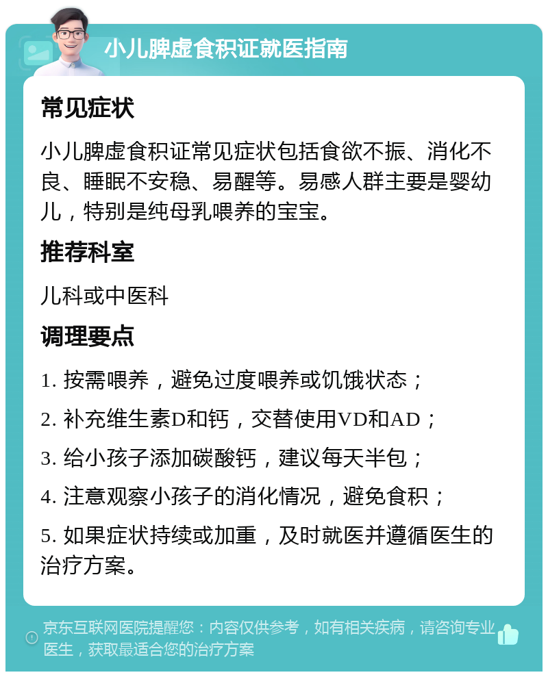 小儿脾虚食积证就医指南 常见症状 小儿脾虚食积证常见症状包括食欲不振、消化不良、睡眠不安稳、易醒等。易感人群主要是婴幼儿，特别是纯母乳喂养的宝宝。 推荐科室 儿科或中医科 调理要点 1. 按需喂养，避免过度喂养或饥饿状态； 2. 补充维生素D和钙，交替使用VD和AD； 3. 给小孩子添加碳酸钙，建议每天半包； 4. 注意观察小孩子的消化情况，避免食积； 5. 如果症状持续或加重，及时就医并遵循医生的治疗方案。