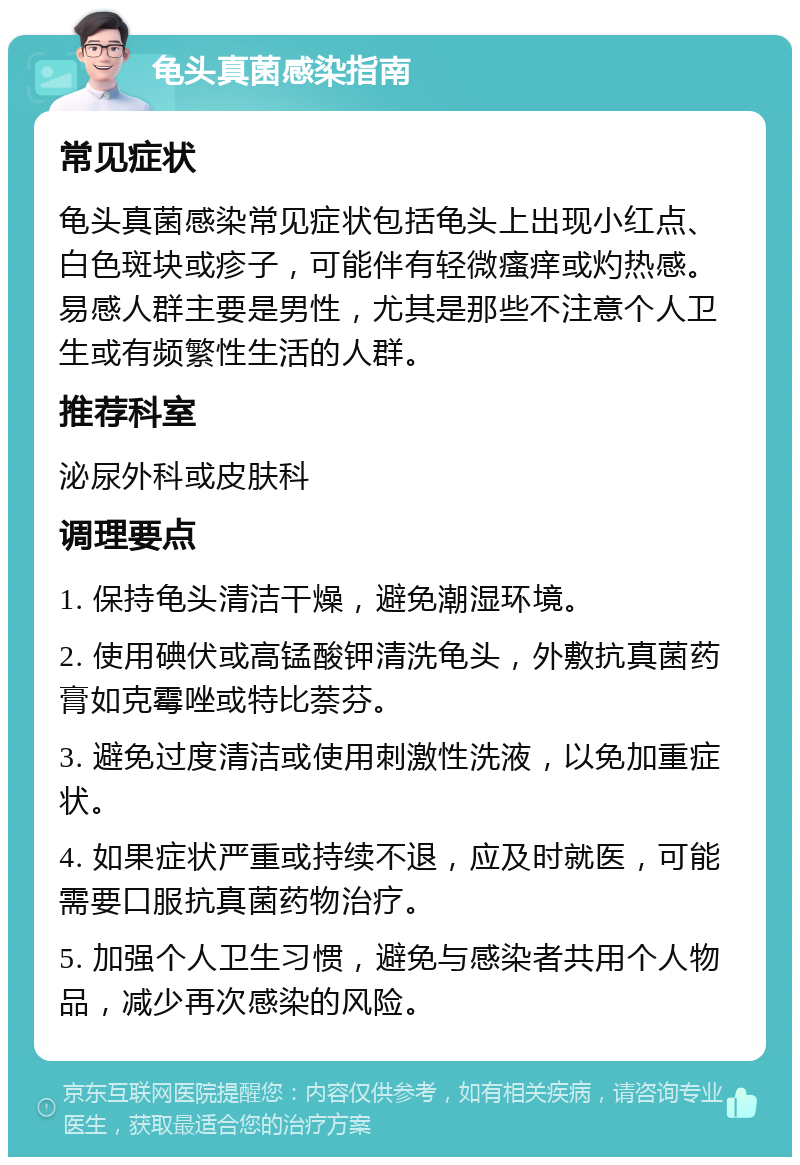 龟头真菌感染指南 常见症状 龟头真菌感染常见症状包括龟头上出现小红点、白色斑块或疹子，可能伴有轻微瘙痒或灼热感。易感人群主要是男性，尤其是那些不注意个人卫生或有频繁性生活的人群。 推荐科室 泌尿外科或皮肤科 调理要点 1. 保持龟头清洁干燥，避免潮湿环境。 2. 使用碘伏或高锰酸钾清洗龟头，外敷抗真菌药膏如克霉唑或特比萘芬。 3. 避免过度清洁或使用刺激性洗液，以免加重症状。 4. 如果症状严重或持续不退，应及时就医，可能需要口服抗真菌药物治疗。 5. 加强个人卫生习惯，避免与感染者共用个人物品，减少再次感染的风险。