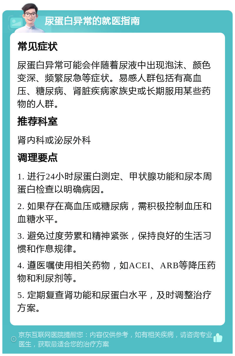 尿蛋白异常的就医指南 常见症状 尿蛋白异常可能会伴随着尿液中出现泡沫、颜色变深、频繁尿急等症状。易感人群包括有高血压、糖尿病、肾脏疾病家族史或长期服用某些药物的人群。 推荐科室 肾内科或泌尿外科 调理要点 1. 进行24小时尿蛋白测定、甲状腺功能和尿本周蛋白检查以明确病因。 2. 如果存在高血压或糖尿病，需积极控制血压和血糖水平。 3. 避免过度劳累和精神紧张，保持良好的生活习惯和作息规律。 4. 遵医嘱使用相关药物，如ACEI、ARB等降压药物和利尿剂等。 5. 定期复查肾功能和尿蛋白水平，及时调整治疗方案。