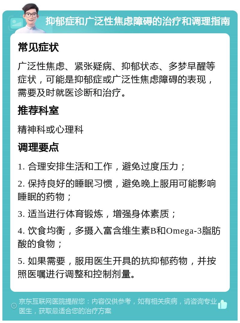 抑郁症和广泛性焦虑障碍的治疗和调理指南 常见症状 广泛性焦虑、紧张疑病、抑郁状态、多梦早醒等症状，可能是抑郁症或广泛性焦虑障碍的表现，需要及时就医诊断和治疗。 推荐科室 精神科或心理科 调理要点 1. 合理安排生活和工作，避免过度压力； 2. 保持良好的睡眠习惯，避免晚上服用可能影响睡眠的药物； 3. 适当进行体育锻炼，增强身体素质； 4. 饮食均衡，多摄入富含维生素B和Omega-3脂肪酸的食物； 5. 如果需要，服用医生开具的抗抑郁药物，并按照医嘱进行调整和控制剂量。