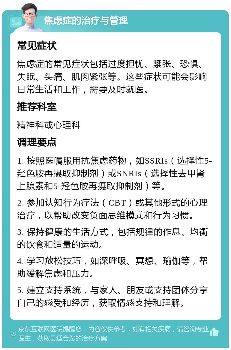 焦虑症的治疗与管理 常见症状 焦虑症的常见症状包括过度担忧、紧张、恐惧、失眠、头痛、肌肉紧张等。这些症状可能会影响日常生活和工作，需要及时就医。 推荐科室 精神科或心理科 调理要点 1. 按照医嘱服用抗焦虑药物，如SSRIs（选择性5-羟色胺再摄取抑制剂）或SNRIs（选择性去甲肾上腺素和5-羟色胺再摄取抑制剂）等。 2. 参加认知行为疗法（CBT）或其他形式的心理治疗，以帮助改变负面思维模式和行为习惯。 3. 保持健康的生活方式，包括规律的作息、均衡的饮食和适量的运动。 4. 学习放松技巧，如深呼吸、冥想、瑜伽等，帮助缓解焦虑和压力。 5. 建立支持系统，与家人、朋友或支持团体分享自己的感受和经历，获取情感支持和理解。