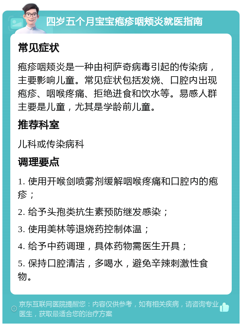 四岁五个月宝宝疱疹咽颊炎就医指南 常见症状 疱疹咽颊炎是一种由柯萨奇病毒引起的传染病，主要影响儿童。常见症状包括发烧、口腔内出现疱疹、咽喉疼痛、拒绝进食和饮水等。易感人群主要是儿童，尤其是学龄前儿童。 推荐科室 儿科或传染病科 调理要点 1. 使用开喉剑喷雾剂缓解咽喉疼痛和口腔内的疱疹； 2. 给予头孢类抗生素预防继发感染； 3. 使用美林等退烧药控制体温； 4. 给予中药调理，具体药物需医生开具； 5. 保持口腔清洁，多喝水，避免辛辣刺激性食物。