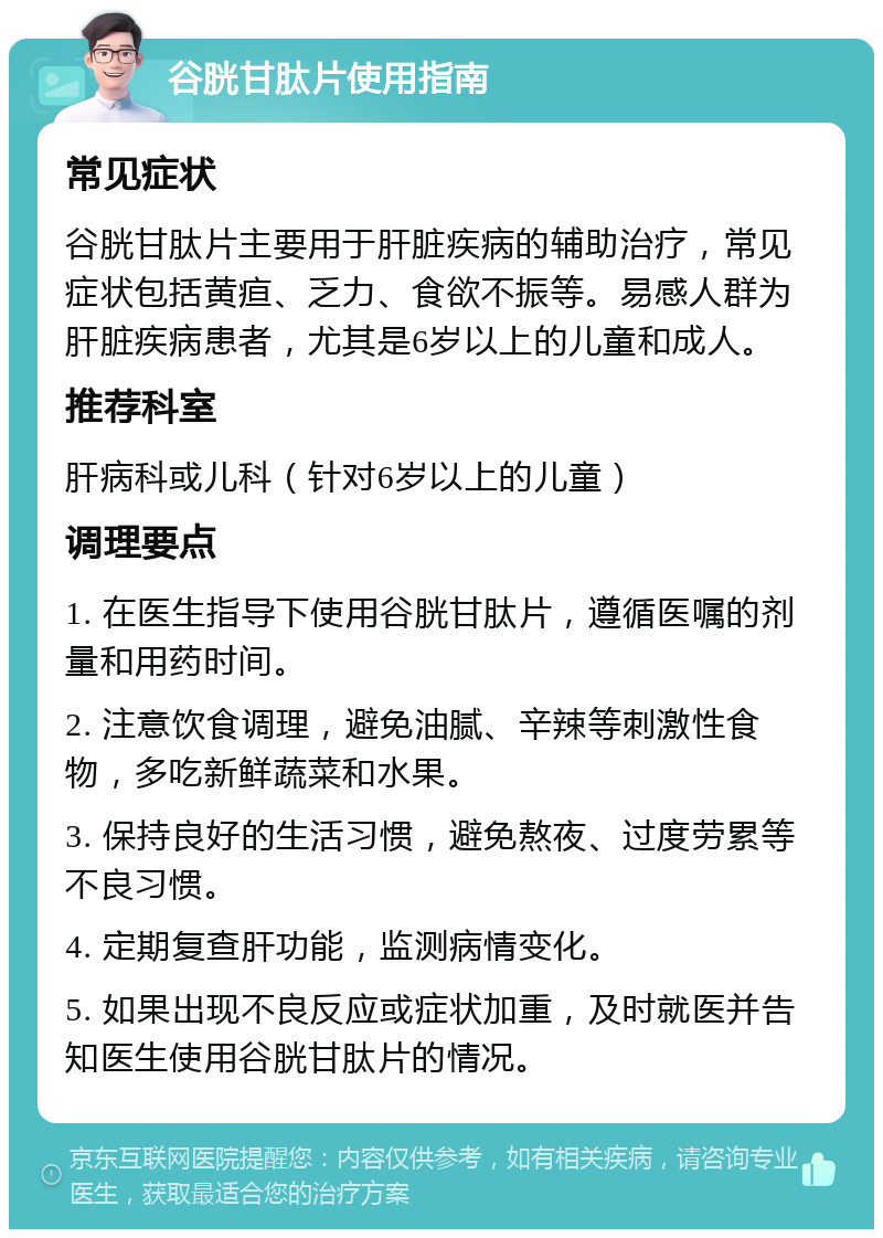 谷胱甘肽片使用指南 常见症状 谷胱甘肽片主要用于肝脏疾病的辅助治疗，常见症状包括黄疸、乏力、食欲不振等。易感人群为肝脏疾病患者，尤其是6岁以上的儿童和成人。 推荐科室 肝病科或儿科（针对6岁以上的儿童） 调理要点 1. 在医生指导下使用谷胱甘肽片，遵循医嘱的剂量和用药时间。 2. 注意饮食调理，避免油腻、辛辣等刺激性食物，多吃新鲜蔬菜和水果。 3. 保持良好的生活习惯，避免熬夜、过度劳累等不良习惯。 4. 定期复查肝功能，监测病情变化。 5. 如果出现不良反应或症状加重，及时就医并告知医生使用谷胱甘肽片的情况。