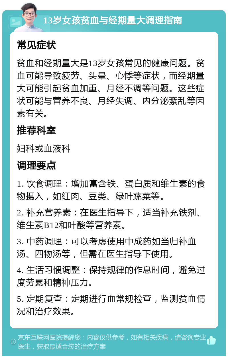 13岁女孩贫血与经期量大调理指南 常见症状 贫血和经期量大是13岁女孩常见的健康问题。贫血可能导致疲劳、头晕、心悸等症状，而经期量大可能引起贫血加重、月经不调等问题。这些症状可能与营养不良、月经失调、内分泌紊乱等因素有关。 推荐科室 妇科或血液科 调理要点 1. 饮食调理：增加富含铁、蛋白质和维生素的食物摄入，如红肉、豆类、绿叶蔬菜等。 2. 补充营养素：在医生指导下，适当补充铁剂、维生素B12和叶酸等营养素。 3. 中药调理：可以考虑使用中成药如当归补血汤、四物汤等，但需在医生指导下使用。 4. 生活习惯调整：保持规律的作息时间，避免过度劳累和精神压力。 5. 定期复查：定期进行血常规检查，监测贫血情况和治疗效果。