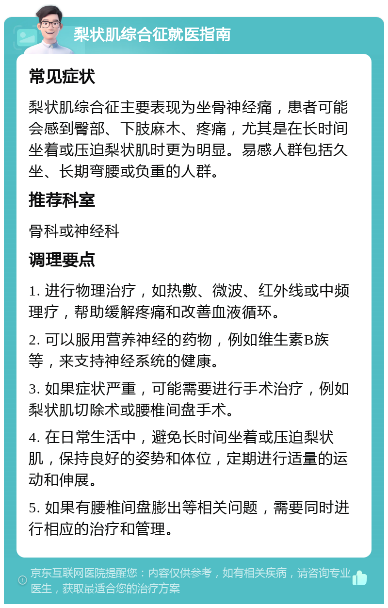 梨状肌综合征就医指南 常见症状 梨状肌综合征主要表现为坐骨神经痛，患者可能会感到臀部、下肢麻木、疼痛，尤其是在长时间坐着或压迫梨状肌时更为明显。易感人群包括久坐、长期弯腰或负重的人群。 推荐科室 骨科或神经科 调理要点 1. 进行物理治疗，如热敷、微波、红外线或中频理疗，帮助缓解疼痛和改善血液循环。 2. 可以服用营养神经的药物，例如维生素B族等，来支持神经系统的健康。 3. 如果症状严重，可能需要进行手术治疗，例如梨状肌切除术或腰椎间盘手术。 4. 在日常生活中，避免长时间坐着或压迫梨状肌，保持良好的姿势和体位，定期进行适量的运动和伸展。 5. 如果有腰椎间盘膨出等相关问题，需要同时进行相应的治疗和管理。