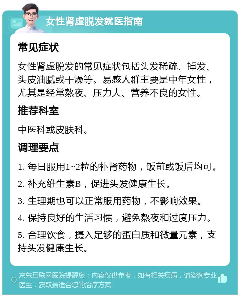 女性肾虚脱发就医指南 常见症状 女性肾虚脱发的常见症状包括头发稀疏、掉发、头皮油腻或干燥等。易感人群主要是中年女性，尤其是经常熬夜、压力大、营养不良的女性。 推荐科室 中医科或皮肤科。 调理要点 1. 每日服用1~2粒的补肾药物，饭前或饭后均可。 2. 补充维生素B，促进头发健康生长。 3. 生理期也可以正常服用药物，不影响效果。 4. 保持良好的生活习惯，避免熬夜和过度压力。 5. 合理饮食，摄入足够的蛋白质和微量元素，支持头发健康生长。