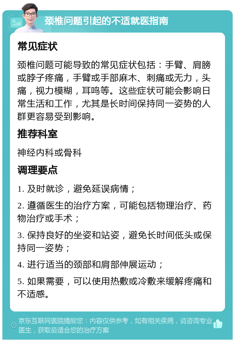 颈椎问题引起的不适就医指南 常见症状 颈椎问题可能导致的常见症状包括：手臂、肩膀或脖子疼痛，手臂或手部麻木、刺痛或无力，头痛，视力模糊，耳鸣等。这些症状可能会影响日常生活和工作，尤其是长时间保持同一姿势的人群更容易受到影响。 推荐科室 神经内科或骨科 调理要点 1. 及时就诊，避免延误病情； 2. 遵循医生的治疗方案，可能包括物理治疗、药物治疗或手术； 3. 保持良好的坐姿和站姿，避免长时间低头或保持同一姿势； 4. 进行适当的颈部和肩部伸展运动； 5. 如果需要，可以使用热敷或冷敷来缓解疼痛和不适感。