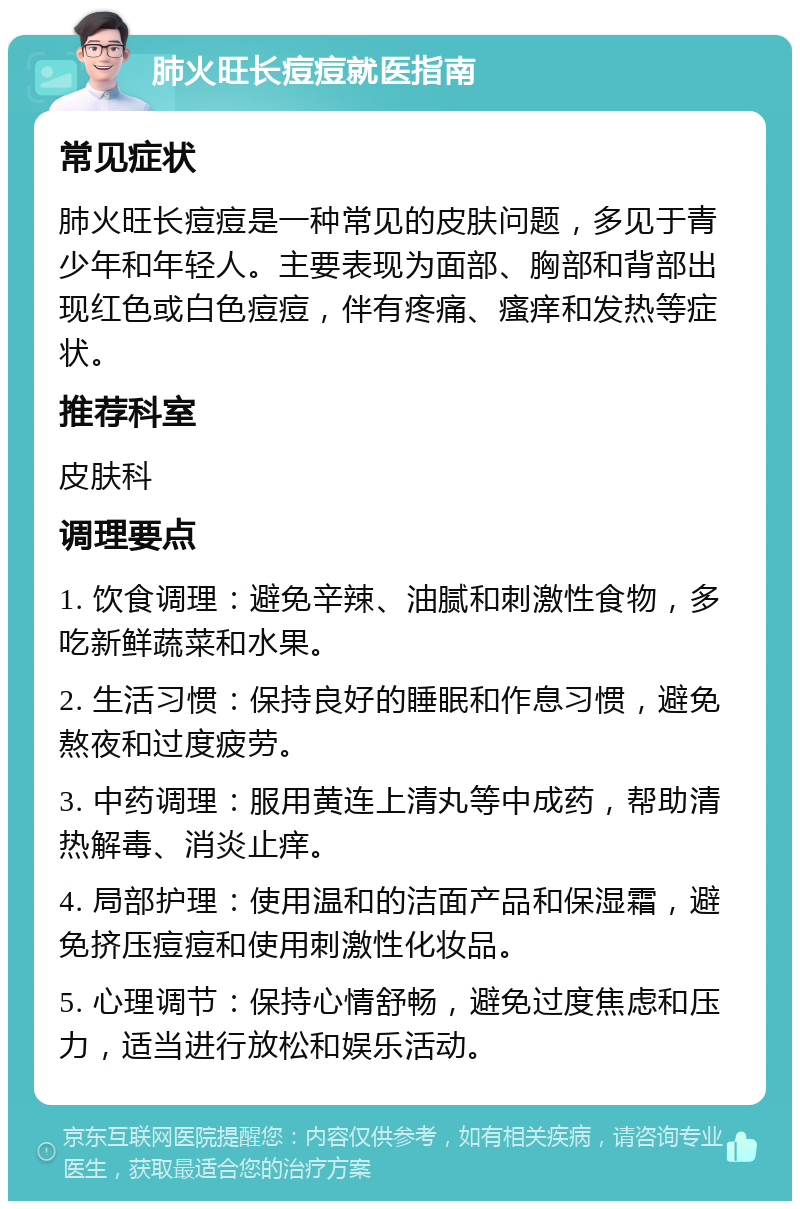 肺火旺长痘痘就医指南 常见症状 肺火旺长痘痘是一种常见的皮肤问题，多见于青少年和年轻人。主要表现为面部、胸部和背部出现红色或白色痘痘，伴有疼痛、瘙痒和发热等症状。 推荐科室 皮肤科 调理要点 1. 饮食调理：避免辛辣、油腻和刺激性食物，多吃新鲜蔬菜和水果。 2. 生活习惯：保持良好的睡眠和作息习惯，避免熬夜和过度疲劳。 3. 中药调理：服用黄连上清丸等中成药，帮助清热解毒、消炎止痒。 4. 局部护理：使用温和的洁面产品和保湿霜，避免挤压痘痘和使用刺激性化妆品。 5. 心理调节：保持心情舒畅，避免过度焦虑和压力，适当进行放松和娱乐活动。