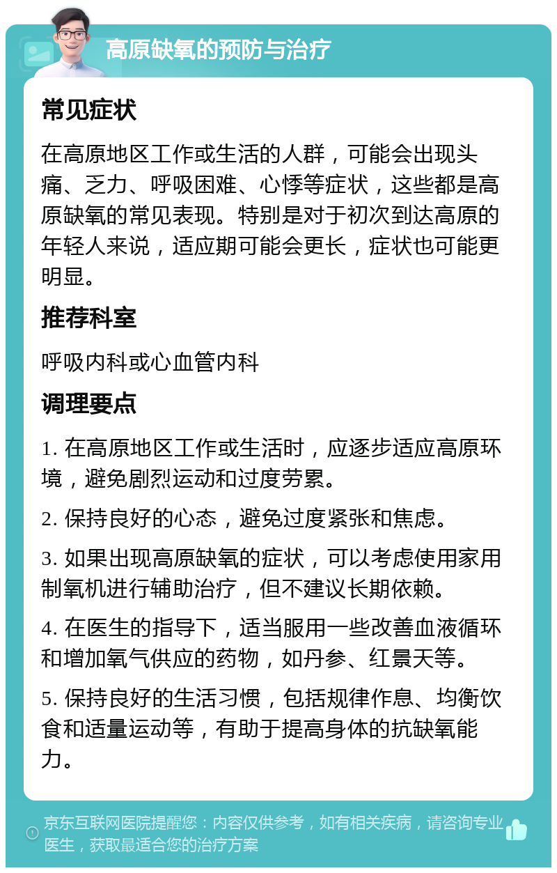 高原缺氧的预防与治疗 常见症状 在高原地区工作或生活的人群，可能会出现头痛、乏力、呼吸困难、心悸等症状，这些都是高原缺氧的常见表现。特别是对于初次到达高原的年轻人来说，适应期可能会更长，症状也可能更明显。 推荐科室 呼吸内科或心血管内科 调理要点 1. 在高原地区工作或生活时，应逐步适应高原环境，避免剧烈运动和过度劳累。 2. 保持良好的心态，避免过度紧张和焦虑。 3. 如果出现高原缺氧的症状，可以考虑使用家用制氧机进行辅助治疗，但不建议长期依赖。 4. 在医生的指导下，适当服用一些改善血液循环和增加氧气供应的药物，如丹参、红景天等。 5. 保持良好的生活习惯，包括规律作息、均衡饮食和适量运动等，有助于提高身体的抗缺氧能力。