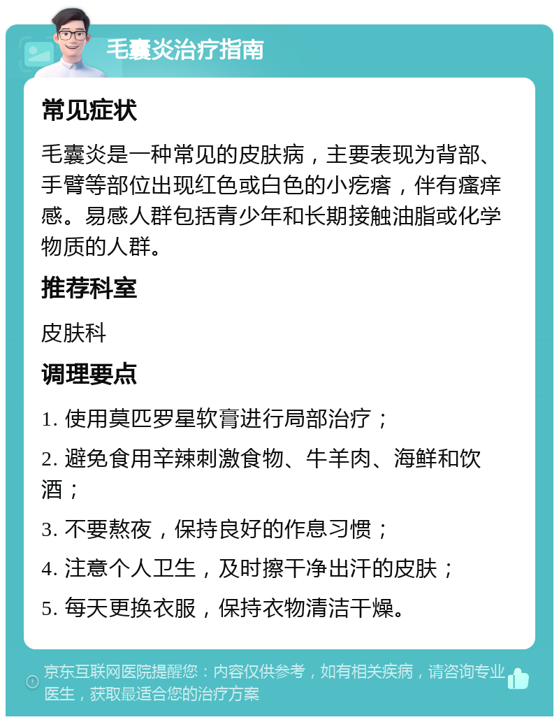 毛囊炎治疗指南 常见症状 毛囊炎是一种常见的皮肤病，主要表现为背部、手臂等部位出现红色或白色的小疙瘩，伴有瘙痒感。易感人群包括青少年和长期接触油脂或化学物质的人群。 推荐科室 皮肤科 调理要点 1. 使用莫匹罗星软膏进行局部治疗； 2. 避免食用辛辣刺激食物、牛羊肉、海鲜和饮酒； 3. 不要熬夜，保持良好的作息习惯； 4. 注意个人卫生，及时擦干净出汗的皮肤； 5. 每天更换衣服，保持衣物清洁干燥。