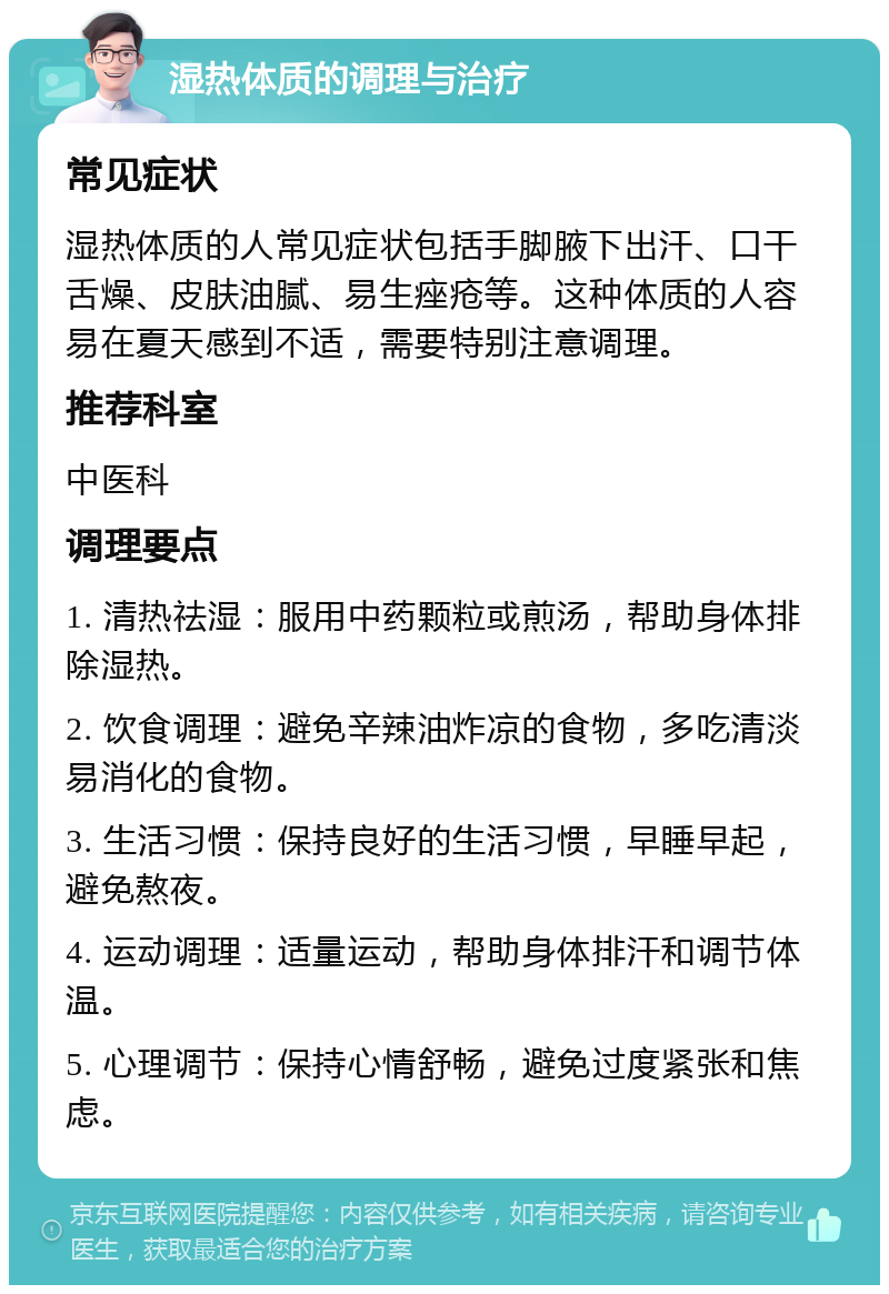 湿热体质的调理与治疗 常见症状 湿热体质的人常见症状包括手脚腋下出汗、口干舌燥、皮肤油腻、易生痤疮等。这种体质的人容易在夏天感到不适，需要特别注意调理。 推荐科室 中医科 调理要点 1. 清热祛湿：服用中药颗粒或煎汤，帮助身体排除湿热。 2. 饮食调理：避免辛辣油炸凉的食物，多吃清淡易消化的食物。 3. 生活习惯：保持良好的生活习惯，早睡早起，避免熬夜。 4. 运动调理：适量运动，帮助身体排汗和调节体温。 5. 心理调节：保持心情舒畅，避免过度紧张和焦虑。