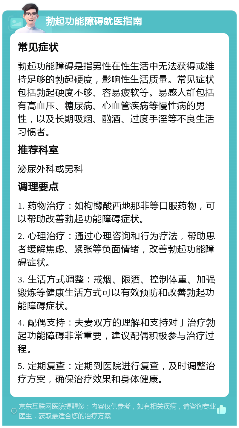 勃起功能障碍就医指南 常见症状 勃起功能障碍是指男性在性生活中无法获得或维持足够的勃起硬度，影响性生活质量。常见症状包括勃起硬度不够、容易疲软等。易感人群包括有高血压、糖尿病、心血管疾病等慢性病的男性，以及长期吸烟、酗酒、过度手淫等不良生活习惯者。 推荐科室 泌尿外科或男科 调理要点 1. 药物治疗：如枸橼酸西地那非等口服药物，可以帮助改善勃起功能障碍症状。 2. 心理治疗：通过心理咨询和行为疗法，帮助患者缓解焦虑、紧张等负面情绪，改善勃起功能障碍症状。 3. 生活方式调整：戒烟、限酒、控制体重、加强锻炼等健康生活方式可以有效预防和改善勃起功能障碍症状。 4. 配偶支持：夫妻双方的理解和支持对于治疗勃起功能障碍非常重要，建议配偶积极参与治疗过程。 5. 定期复查：定期到医院进行复查，及时调整治疗方案，确保治疗效果和身体健康。