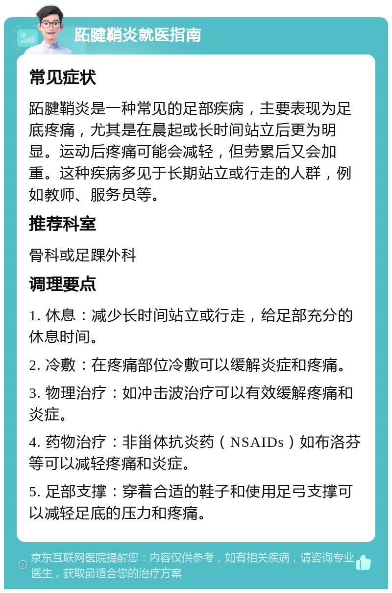 跖腱鞘炎就医指南 常见症状 跖腱鞘炎是一种常见的足部疾病，主要表现为足底疼痛，尤其是在晨起或长时间站立后更为明显。运动后疼痛可能会减轻，但劳累后又会加重。这种疾病多见于长期站立或行走的人群，例如教师、服务员等。 推荐科室 骨科或足踝外科 调理要点 1. 休息：减少长时间站立或行走，给足部充分的休息时间。 2. 冷敷：在疼痛部位冷敷可以缓解炎症和疼痛。 3. 物理治疗：如冲击波治疗可以有效缓解疼痛和炎症。 4. 药物治疗：非甾体抗炎药（NSAIDs）如布洛芬等可以减轻疼痛和炎症。 5. 足部支撑：穿着合适的鞋子和使用足弓支撑可以减轻足底的压力和疼痛。