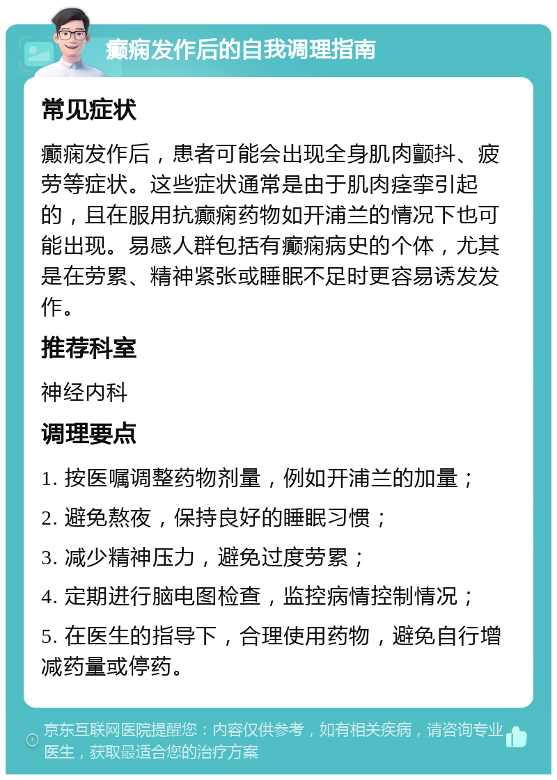 癫痫发作后的自我调理指南 常见症状 癫痫发作后，患者可能会出现全身肌肉颤抖、疲劳等症状。这些症状通常是由于肌肉痉挛引起的，且在服用抗癫痫药物如开浦兰的情况下也可能出现。易感人群包括有癫痫病史的个体，尤其是在劳累、精神紧张或睡眠不足时更容易诱发发作。 推荐科室 神经内科 调理要点 1. 按医嘱调整药物剂量，例如开浦兰的加量； 2. 避免熬夜，保持良好的睡眠习惯； 3. 减少精神压力，避免过度劳累； 4. 定期进行脑电图检查，监控病情控制情况； 5. 在医生的指导下，合理使用药物，避免自行增减药量或停药。