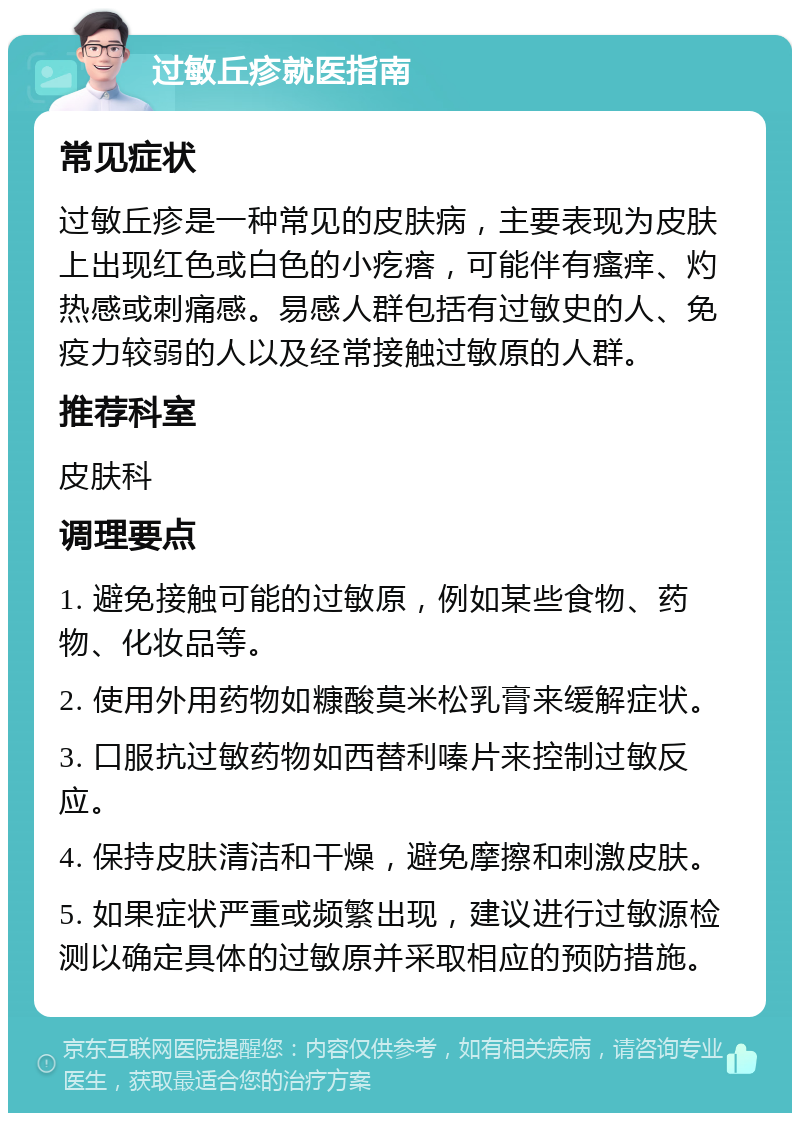 过敏丘疹就医指南 常见症状 过敏丘疹是一种常见的皮肤病，主要表现为皮肤上出现红色或白色的小疙瘩，可能伴有瘙痒、灼热感或刺痛感。易感人群包括有过敏史的人、免疫力较弱的人以及经常接触过敏原的人群。 推荐科室 皮肤科 调理要点 1. 避免接触可能的过敏原，例如某些食物、药物、化妆品等。 2. 使用外用药物如糠酸莫米松乳膏来缓解症状。 3. 口服抗过敏药物如西替利嗪片来控制过敏反应。 4. 保持皮肤清洁和干燥，避免摩擦和刺激皮肤。 5. 如果症状严重或频繁出现，建议进行过敏源检测以确定具体的过敏原并采取相应的预防措施。