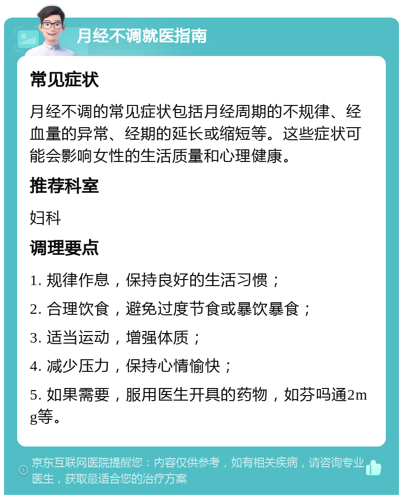 月经不调就医指南 常见症状 月经不调的常见症状包括月经周期的不规律、经血量的异常、经期的延长或缩短等。这些症状可能会影响女性的生活质量和心理健康。 推荐科室 妇科 调理要点 1. 规律作息，保持良好的生活习惯； 2. 合理饮食，避免过度节食或暴饮暴食； 3. 适当运动，增强体质； 4. 减少压力，保持心情愉快； 5. 如果需要，服用医生开具的药物，如芬吗通2mg等。