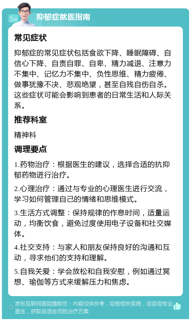 抑郁症就医指南 常见症状 抑郁症的常见症状包括食欲下降、睡眠障碍、自信心下降、自责自罪、自卑、精力减退、注意力不集中、记忆力不集中、负性思维、精力疲倦、做事犹豫不决、悲观绝望，甚至自残自伤自杀。这些症状可能会影响到患者的日常生活和人际关系。 推荐科室 精神科 调理要点 1.药物治疗：根据医生的建议，选择合适的抗抑郁药物进行治疗。 2.心理治疗：通过与专业的心理医生进行交流，学习如何管理自己的情绪和思维模式。 3.生活方式调整：保持规律的作息时间，适量运动，均衡饮食，避免过度使用电子设备和社交媒体。 4.社交支持：与家人和朋友保持良好的沟通和互动，寻求他们的支持和理解。 5.自我关爱：学会放松和自我安慰，例如通过冥想、瑜伽等方式来缓解压力和焦虑。