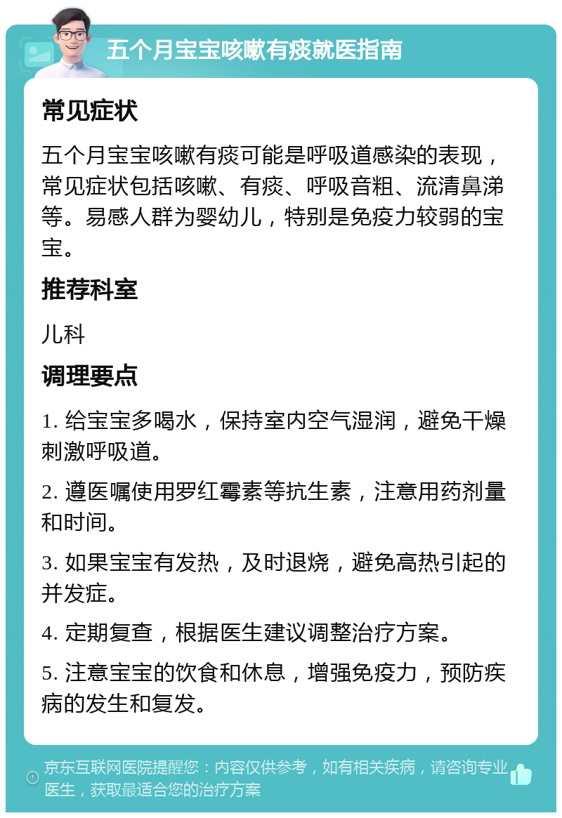 五个月宝宝咳嗽有痰就医指南 常见症状 五个月宝宝咳嗽有痰可能是呼吸道感染的表现，常见症状包括咳嗽、有痰、呼吸音粗、流清鼻涕等。易感人群为婴幼儿，特别是免疫力较弱的宝宝。 推荐科室 儿科 调理要点 1. 给宝宝多喝水，保持室内空气湿润，避免干燥刺激呼吸道。 2. 遵医嘱使用罗红霉素等抗生素，注意用药剂量和时间。 3. 如果宝宝有发热，及时退烧，避免高热引起的并发症。 4. 定期复查，根据医生建议调整治疗方案。 5. 注意宝宝的饮食和休息，增强免疫力，预防疾病的发生和复发。