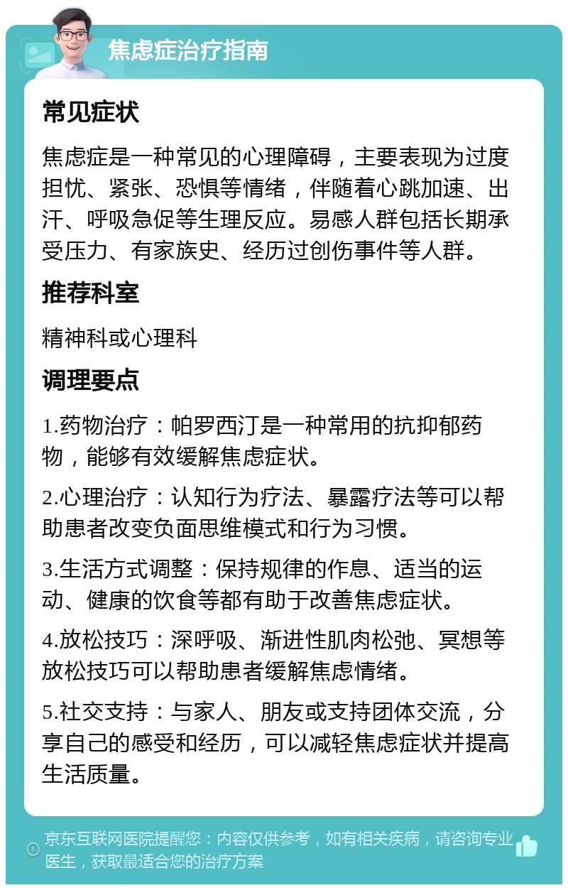 焦虑症治疗指南 常见症状 焦虑症是一种常见的心理障碍，主要表现为过度担忧、紧张、恐惧等情绪，伴随着心跳加速、出汗、呼吸急促等生理反应。易感人群包括长期承受压力、有家族史、经历过创伤事件等人群。 推荐科室 精神科或心理科 调理要点 1.药物治疗：帕罗西汀是一种常用的抗抑郁药物，能够有效缓解焦虑症状。 2.心理治疗：认知行为疗法、暴露疗法等可以帮助患者改变负面思维模式和行为习惯。 3.生活方式调整：保持规律的作息、适当的运动、健康的饮食等都有助于改善焦虑症状。 4.放松技巧：深呼吸、渐进性肌肉松弛、冥想等放松技巧可以帮助患者缓解焦虑情绪。 5.社交支持：与家人、朋友或支持团体交流，分享自己的感受和经历，可以减轻焦虑症状并提高生活质量。