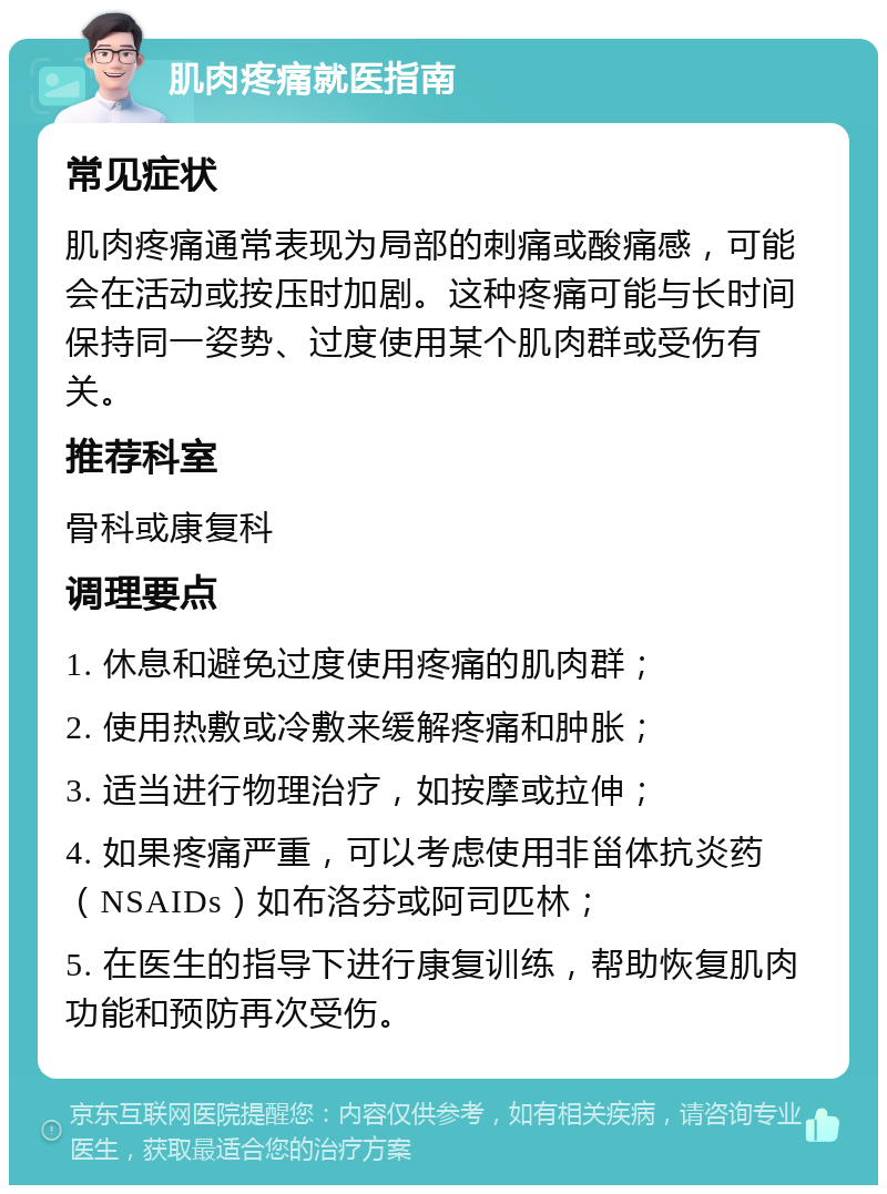 肌肉疼痛就医指南 常见症状 肌肉疼痛通常表现为局部的刺痛或酸痛感，可能会在活动或按压时加剧。这种疼痛可能与长时间保持同一姿势、过度使用某个肌肉群或受伤有关。 推荐科室 骨科或康复科 调理要点 1. 休息和避免过度使用疼痛的肌肉群； 2. 使用热敷或冷敷来缓解疼痛和肿胀； 3. 适当进行物理治疗，如按摩或拉伸； 4. 如果疼痛严重，可以考虑使用非甾体抗炎药（NSAIDs）如布洛芬或阿司匹林； 5. 在医生的指导下进行康复训练，帮助恢复肌肉功能和预防再次受伤。