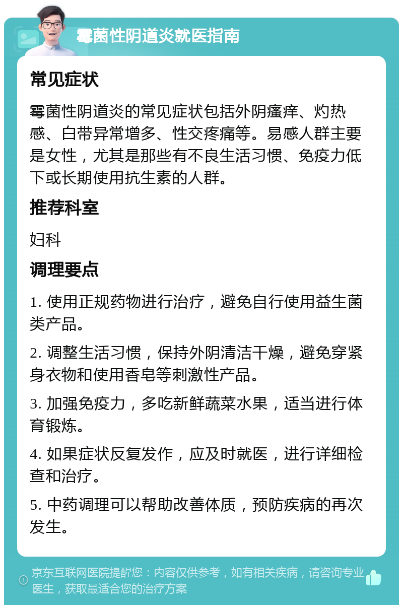 霉菌性阴道炎就医指南 常见症状 霉菌性阴道炎的常见症状包括外阴瘙痒、灼热感、白带异常增多、性交疼痛等。易感人群主要是女性，尤其是那些有不良生活习惯、免疫力低下或长期使用抗生素的人群。 推荐科室 妇科 调理要点 1. 使用正规药物进行治疗，避免自行使用益生菌类产品。 2. 调整生活习惯，保持外阴清洁干燥，避免穿紧身衣物和使用香皂等刺激性产品。 3. 加强免疫力，多吃新鲜蔬菜水果，适当进行体育锻炼。 4. 如果症状反复发作，应及时就医，进行详细检查和治疗。 5. 中药调理可以帮助改善体质，预防疾病的再次发生。