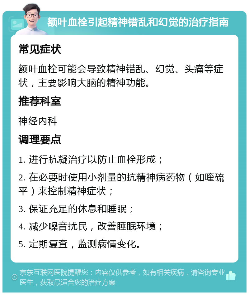 额叶血栓引起精神错乱和幻觉的治疗指南 常见症状 额叶血栓可能会导致精神错乱、幻觉、头痛等症状，主要影响大脑的精神功能。 推荐科室 神经内科 调理要点 1. 进行抗凝治疗以防止血栓形成； 2. 在必要时使用小剂量的抗精神病药物（如喹硫平）来控制精神症状； 3. 保证充足的休息和睡眠； 4. 减少噪音扰民，改善睡眠环境； 5. 定期复查，监测病情变化。