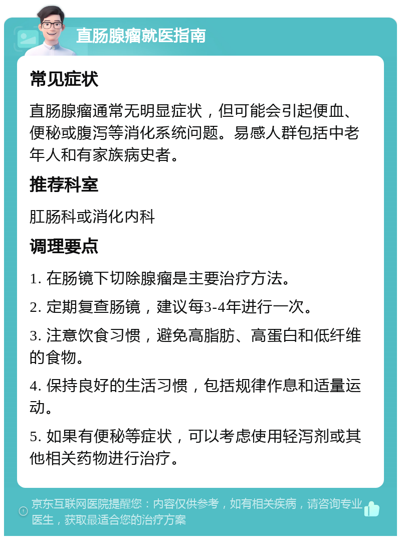 直肠腺瘤就医指南 常见症状 直肠腺瘤通常无明显症状，但可能会引起便血、便秘或腹泻等消化系统问题。易感人群包括中老年人和有家族病史者。 推荐科室 肛肠科或消化内科 调理要点 1. 在肠镜下切除腺瘤是主要治疗方法。 2. 定期复查肠镜，建议每3-4年进行一次。 3. 注意饮食习惯，避免高脂肪、高蛋白和低纤维的食物。 4. 保持良好的生活习惯，包括规律作息和适量运动。 5. 如果有便秘等症状，可以考虑使用轻泻剂或其他相关药物进行治疗。