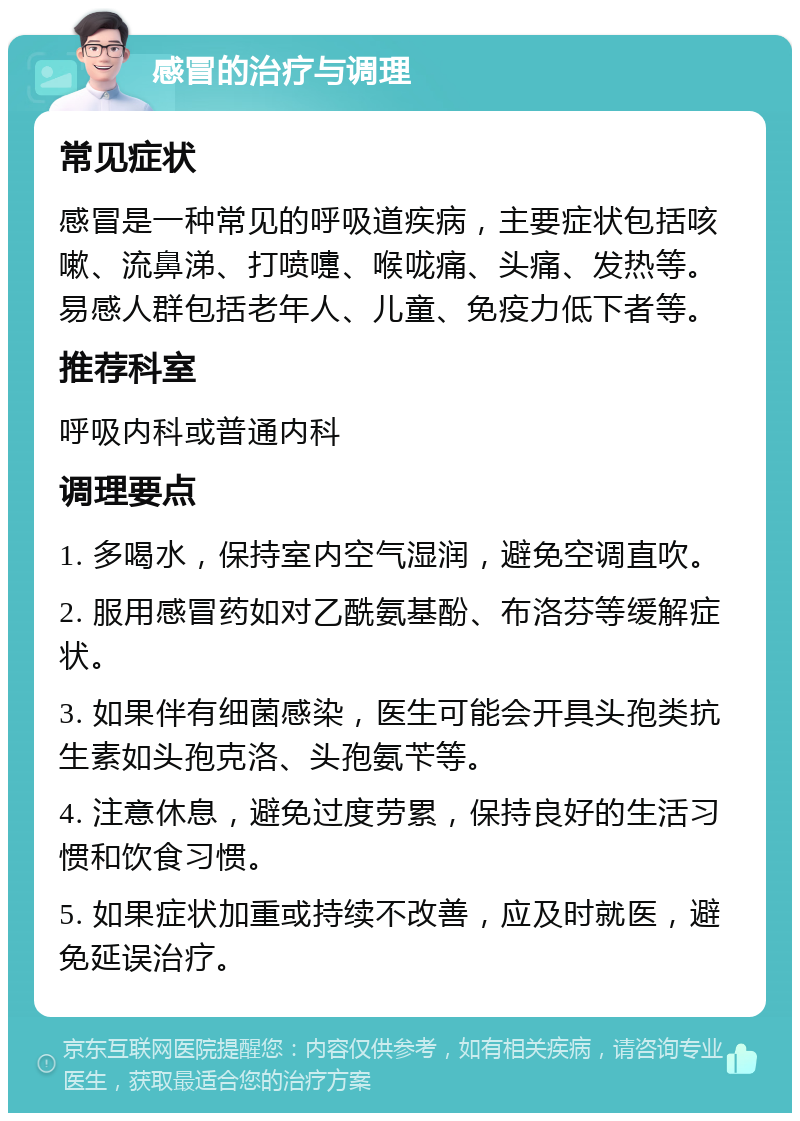 感冒的治疗与调理 常见症状 感冒是一种常见的呼吸道疾病，主要症状包括咳嗽、流鼻涕、打喷嚏、喉咙痛、头痛、发热等。易感人群包括老年人、儿童、免疫力低下者等。 推荐科室 呼吸内科或普通内科 调理要点 1. 多喝水，保持室内空气湿润，避免空调直吹。 2. 服用感冒药如对乙酰氨基酚、布洛芬等缓解症状。 3. 如果伴有细菌感染，医生可能会开具头孢类抗生素如头孢克洛、头孢氨苄等。 4. 注意休息，避免过度劳累，保持良好的生活习惯和饮食习惯。 5. 如果症状加重或持续不改善，应及时就医，避免延误治疗。