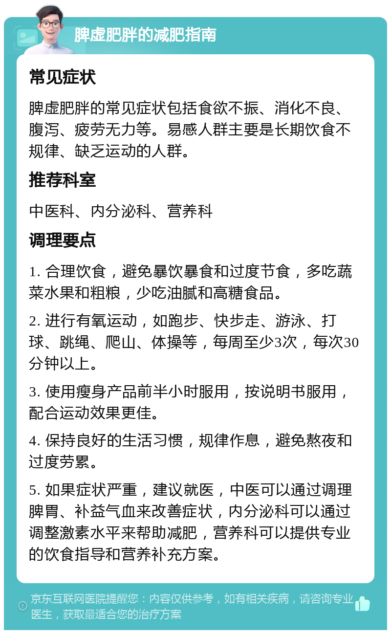 脾虚肥胖的减肥指南 常见症状 脾虚肥胖的常见症状包括食欲不振、消化不良、腹泻、疲劳无力等。易感人群主要是长期饮食不规律、缺乏运动的人群。 推荐科室 中医科、内分泌科、营养科 调理要点 1. 合理饮食，避免暴饮暴食和过度节食，多吃蔬菜水果和粗粮，少吃油腻和高糖食品。 2. 进行有氧运动，如跑步、快步走、游泳、打球、跳绳、爬山、体操等，每周至少3次，每次30分钟以上。 3. 使用瘦身产品前半小时服用，按说明书服用，配合运动效果更佳。 4. 保持良好的生活习惯，规律作息，避免熬夜和过度劳累。 5. 如果症状严重，建议就医，中医可以通过调理脾胃、补益气血来改善症状，内分泌科可以通过调整激素水平来帮助减肥，营养科可以提供专业的饮食指导和营养补充方案。