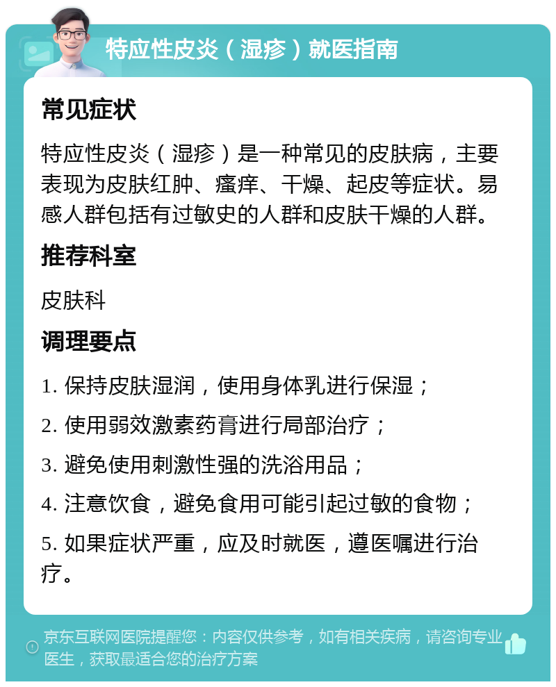 特应性皮炎（湿疹）就医指南 常见症状 特应性皮炎（湿疹）是一种常见的皮肤病，主要表现为皮肤红肿、瘙痒、干燥、起皮等症状。易感人群包括有过敏史的人群和皮肤干燥的人群。 推荐科室 皮肤科 调理要点 1. 保持皮肤湿润，使用身体乳进行保湿； 2. 使用弱效激素药膏进行局部治疗； 3. 避免使用刺激性强的洗浴用品； 4. 注意饮食，避免食用可能引起过敏的食物； 5. 如果症状严重，应及时就医，遵医嘱进行治疗。