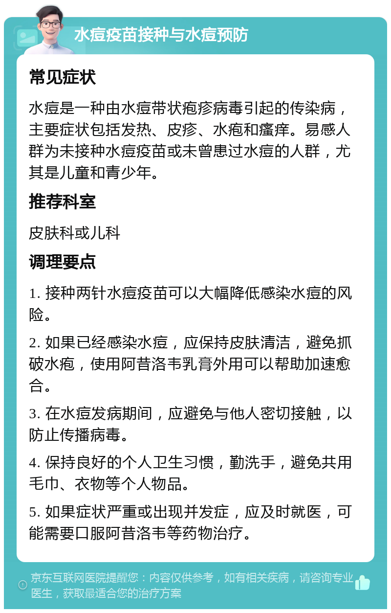 水痘疫苗接种与水痘预防 常见症状 水痘是一种由水痘带状疱疹病毒引起的传染病，主要症状包括发热、皮疹、水疱和瘙痒。易感人群为未接种水痘疫苗或未曾患过水痘的人群，尤其是儿童和青少年。 推荐科室 皮肤科或儿科 调理要点 1. 接种两针水痘疫苗可以大幅降低感染水痘的风险。 2. 如果已经感染水痘，应保持皮肤清洁，避免抓破水疱，使用阿昔洛韦乳膏外用可以帮助加速愈合。 3. 在水痘发病期间，应避免与他人密切接触，以防止传播病毒。 4. 保持良好的个人卫生习惯，勤洗手，避免共用毛巾、衣物等个人物品。 5. 如果症状严重或出现并发症，应及时就医，可能需要口服阿昔洛韦等药物治疗。