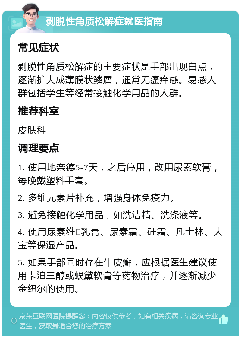 剥脱性角质松解症就医指南 常见症状 剥脱性角质松解症的主要症状是手部出现白点，逐渐扩大成薄膜状鳞屑，通常无瘙痒感。易感人群包括学生等经常接触化学用品的人群。 推荐科室 皮肤科 调理要点 1. 使用地奈德5-7天，之后停用，改用尿素软膏，每晚戴塑料手套。 2. 多维元素片补充，增强身体免疫力。 3. 避免接触化学用品，如洗洁精、洗涤液等。 4. 使用尿素维E乳膏、尿素霜、硅霜、凡士林、大宝等保湿产品。 5. 如果手部同时存在牛皮癣，应根据医生建议使用卡泊三醇或蜈黛软膏等药物治疗，并逐渐减少金纽尔的使用。