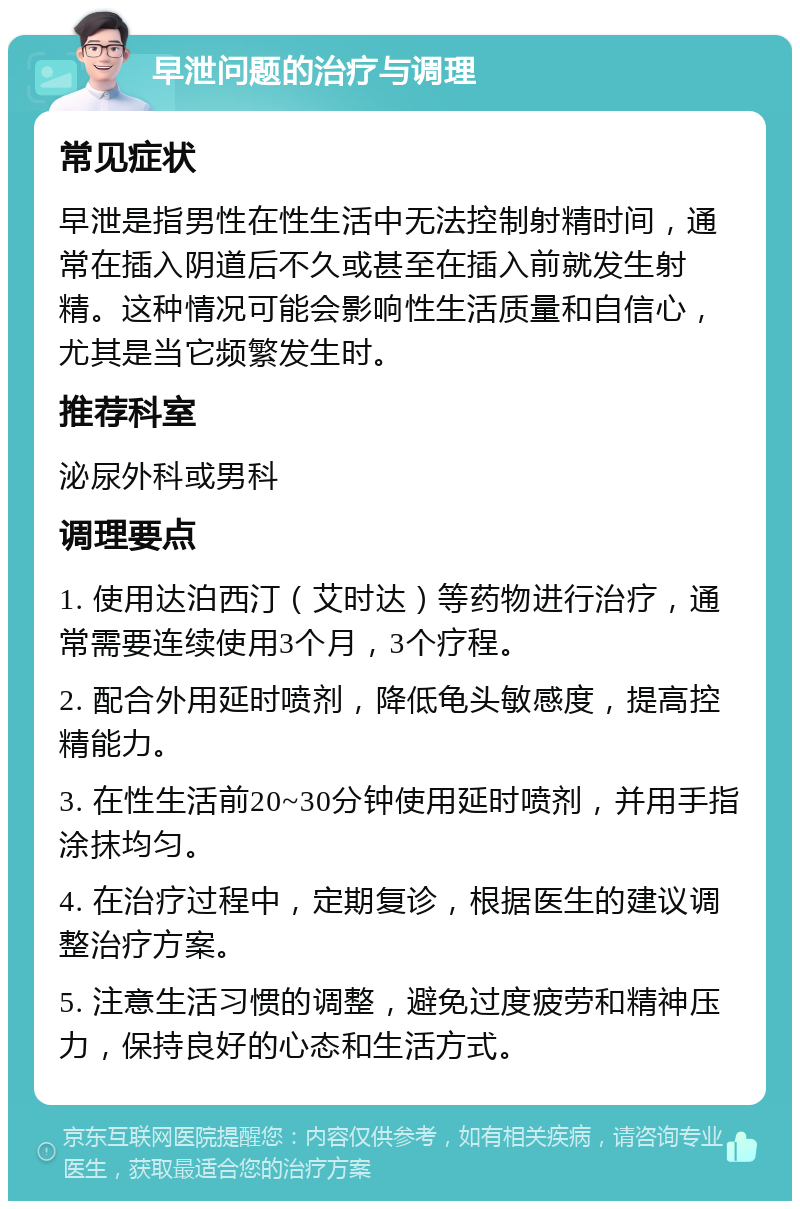 早泄问题的治疗与调理 常见症状 早泄是指男性在性生活中无法控制射精时间，通常在插入阴道后不久或甚至在插入前就发生射精。这种情况可能会影响性生活质量和自信心，尤其是当它频繁发生时。 推荐科室 泌尿外科或男科 调理要点 1. 使用达泊西汀（艾时达）等药物进行治疗，通常需要连续使用3个月，3个疗程。 2. 配合外用延时喷剂，降低龟头敏感度，提高控精能力。 3. 在性生活前20~30分钟使用延时喷剂，并用手指涂抹均匀。 4. 在治疗过程中，定期复诊，根据医生的建议调整治疗方案。 5. 注意生活习惯的调整，避免过度疲劳和精神压力，保持良好的心态和生活方式。