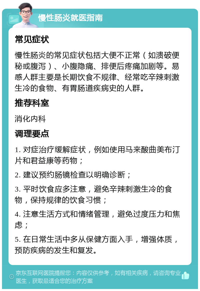 慢性肠炎就医指南 常见症状 慢性肠炎的常见症状包括大便不正常（如溃破便秘或腹泻）、小腹隐痛、排便后疼痛加剧等。易感人群主要是长期饮食不规律、经常吃辛辣刺激生冷的食物、有胃肠道疾病史的人群。 推荐科室 消化内科 调理要点 1. 对症治疗缓解症状，例如使用马来酸曲美布汀片和君益康等药物； 2. 建议预约肠镜检查以明确诊断； 3. 平时饮食应多注意，避免辛辣刺激生冷的食物，保持规律的饮食习惯； 4. 注意生活方式和情绪管理，避免过度压力和焦虑； 5. 在日常生活中多从保健方面入手，增强体质，预防疾病的发生和复发。