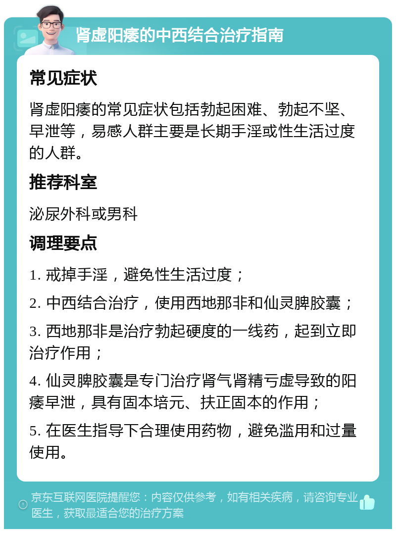 肾虚阳痿的中西结合治疗指南 常见症状 肾虚阳痿的常见症状包括勃起困难、勃起不坚、早泄等，易感人群主要是长期手淫或性生活过度的人群。 推荐科室 泌尿外科或男科 调理要点 1. 戒掉手淫，避免性生活过度； 2. 中西结合治疗，使用西地那非和仙灵脾胶囊； 3. 西地那非是治疗勃起硬度的一线药，起到立即治疗作用； 4. 仙灵脾胶囊是专门治疗肾气肾精亏虚导致的阳痿早泄，具有固本培元、扶正固本的作用； 5. 在医生指导下合理使用药物，避免滥用和过量使用。