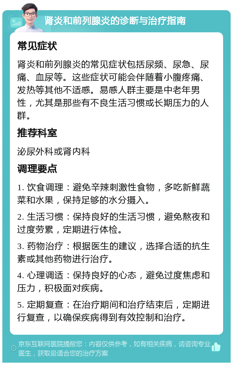 肾炎和前列腺炎的诊断与治疗指南 常见症状 肾炎和前列腺炎的常见症状包括尿频、尿急、尿痛、血尿等。这些症状可能会伴随着小腹疼痛、发热等其他不适感。易感人群主要是中老年男性，尤其是那些有不良生活习惯或长期压力的人群。 推荐科室 泌尿外科或肾内科 调理要点 1. 饮食调理：避免辛辣刺激性食物，多吃新鲜蔬菜和水果，保持足够的水分摄入。 2. 生活习惯：保持良好的生活习惯，避免熬夜和过度劳累，定期进行体检。 3. 药物治疗：根据医生的建议，选择合适的抗生素或其他药物进行治疗。 4. 心理调适：保持良好的心态，避免过度焦虑和压力，积极面对疾病。 5. 定期复查：在治疗期间和治疗结束后，定期进行复查，以确保疾病得到有效控制和治疗。