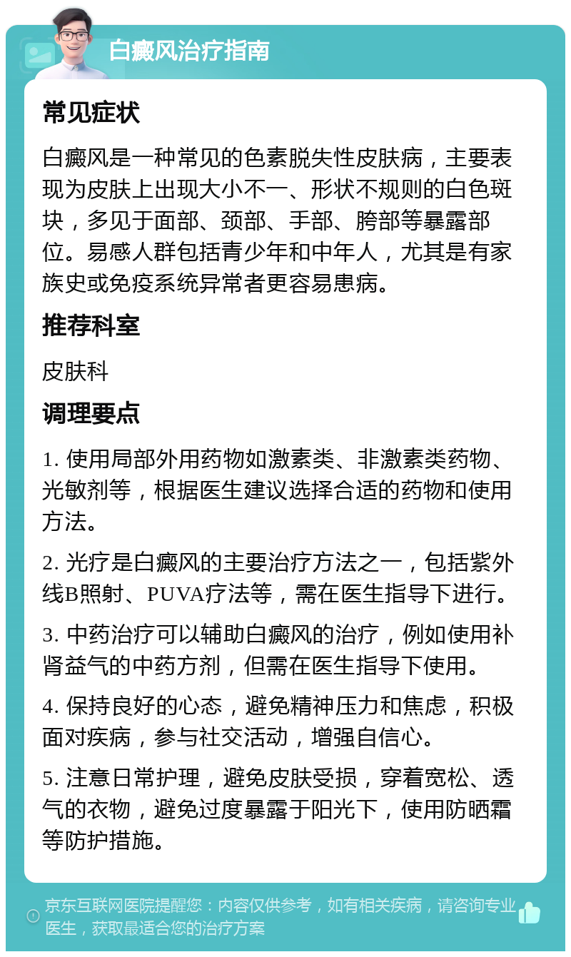 白癜风治疗指南 常见症状 白癜风是一种常见的色素脱失性皮肤病，主要表现为皮肤上出现大小不一、形状不规则的白色斑块，多见于面部、颈部、手部、胯部等暴露部位。易感人群包括青少年和中年人，尤其是有家族史或免疫系统异常者更容易患病。 推荐科室 皮肤科 调理要点 1. 使用局部外用药物如激素类、非激素类药物、光敏剂等，根据医生建议选择合适的药物和使用方法。 2. 光疗是白癜风的主要治疗方法之一，包括紫外线B照射、PUVA疗法等，需在医生指导下进行。 3. 中药治疗可以辅助白癜风的治疗，例如使用补肾益气的中药方剂，但需在医生指导下使用。 4. 保持良好的心态，避免精神压力和焦虑，积极面对疾病，参与社交活动，增强自信心。 5. 注意日常护理，避免皮肤受损，穿着宽松、透气的衣物，避免过度暴露于阳光下，使用防晒霜等防护措施。