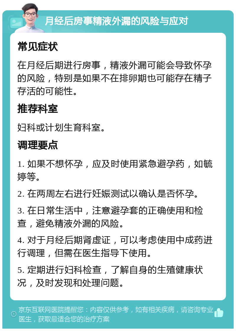 月经后房事精液外漏的风险与应对 常见症状 在月经后期进行房事，精液外漏可能会导致怀孕的风险，特别是如果不在排卵期也可能存在精子存活的可能性。 推荐科室 妇科或计划生育科室。 调理要点 1. 如果不想怀孕，应及时使用紧急避孕药，如毓婷等。 2. 在两周左右进行妊娠测试以确认是否怀孕。 3. 在日常生活中，注意避孕套的正确使用和检查，避免精液外漏的风险。 4. 对于月经后期肾虚证，可以考虑使用中成药进行调理，但需在医生指导下使用。 5. 定期进行妇科检查，了解自身的生殖健康状况，及时发现和处理问题。