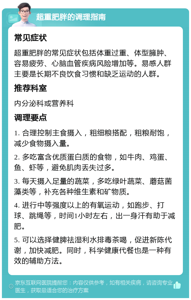 超重肥胖的调理指南 常见症状 超重肥胖的常见症状包括体重过重、体型臃肿、容易疲劳、心脑血管疾病风险增加等。易感人群主要是长期不良饮食习惯和缺乏运动的人群。 推荐科室 内分泌科或营养科 调理要点 1. 合理控制主食摄入，粗细粮搭配，粗粮耐饱，减少食物摄入量。 2. 多吃富含优质蛋白质的食物，如牛肉、鸡蛋、鱼、虾等，避免肌肉丢失过多。 3. 每天摄入足量的蔬菜，多吃绿叶蔬菜、蘑菇菌藻类等，补充各种维生素和矿物质。 4. 进行中等强度以上的有氧运动，如跑步、打球、跳绳等，时间1小时左右，出一身汗有助于减肥。 5. 可以选择健脾祛湿利水排毒茶喝，促进新陈代谢，加快减肥。同时，科学健康代餐也是一种有效的辅助方法。