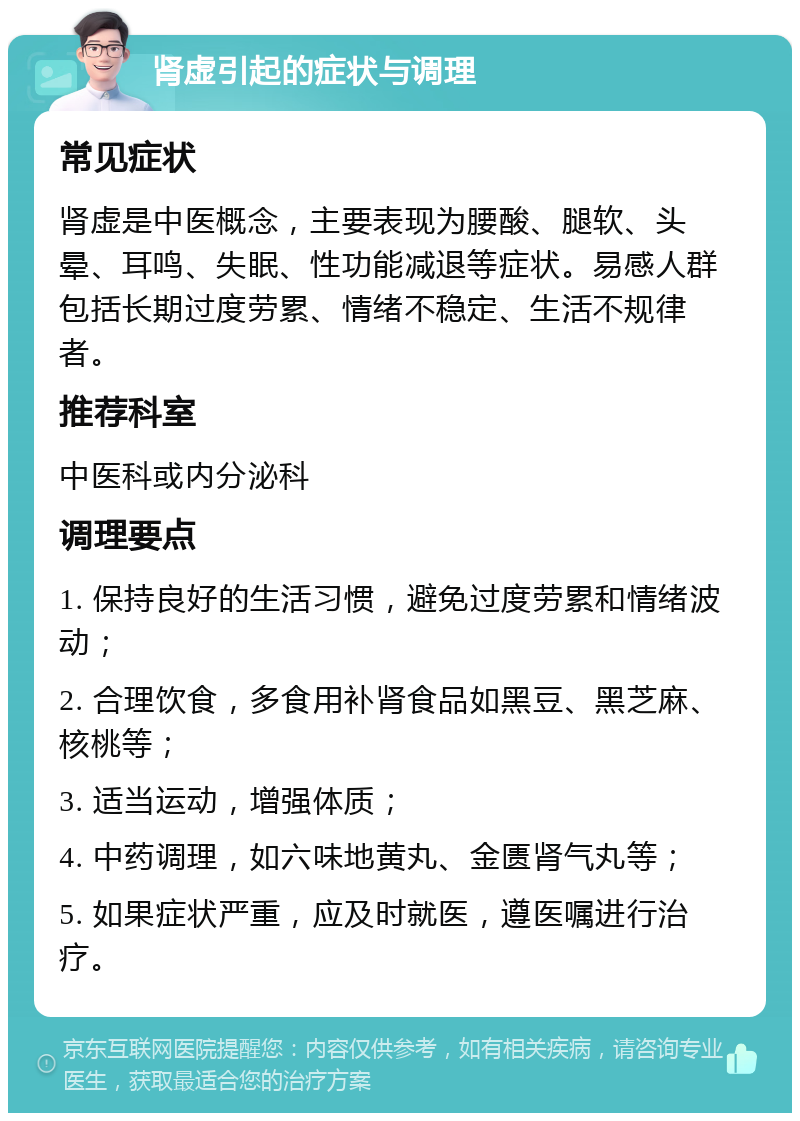 肾虚引起的症状与调理 常见症状 肾虚是中医概念，主要表现为腰酸、腿软、头晕、耳鸣、失眠、性功能减退等症状。易感人群包括长期过度劳累、情绪不稳定、生活不规律者。 推荐科室 中医科或内分泌科 调理要点 1. 保持良好的生活习惯，避免过度劳累和情绪波动； 2. 合理饮食，多食用补肾食品如黑豆、黑芝麻、核桃等； 3. 适当运动，增强体质； 4. 中药调理，如六味地黄丸、金匮肾气丸等； 5. 如果症状严重，应及时就医，遵医嘱进行治疗。