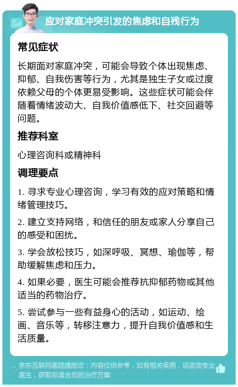 应对家庭冲突引发的焦虑和自残行为 常见症状 长期面对家庭冲突，可能会导致个体出现焦虑、抑郁、自我伤害等行为，尤其是独生子女或过度依赖父母的个体更易受影响。这些症状可能会伴随着情绪波动大、自我价值感低下、社交回避等问题。 推荐科室 心理咨询科或精神科 调理要点 1. 寻求专业心理咨询，学习有效的应对策略和情绪管理技巧。 2. 建立支持网络，和信任的朋友或家人分享自己的感受和困扰。 3. 学会放松技巧，如深呼吸、冥想、瑜伽等，帮助缓解焦虑和压力。 4. 如果必要，医生可能会推荐抗抑郁药物或其他适当的药物治疗。 5. 尝试参与一些有益身心的活动，如运动、绘画、音乐等，转移注意力，提升自我价值感和生活质量。