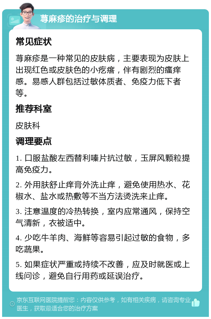 荨麻疹的治疗与调理 常见症状 荨麻疹是一种常见的皮肤病，主要表现为皮肤上出现红色或皮肤色的小疙瘩，伴有剧烈的瘙痒感。易感人群包括过敏体质者、免疫力低下者等。 推荐科室 皮肤科 调理要点 1. 口服盐酸左西替利嗪片抗过敏，玉屏风颗粒提高免疫力。 2. 外用肤舒止痒膏外洗止痒，避免使用热水、花椒水、盐水或热敷等不当方法烫洗来止痒。 3. 注意温度的冷热转换，室内应常通风，保持空气清新，衣被适中。 4. 少吃牛羊肉、海鲜等容易引起过敏的食物，多吃蔬果。 5. 如果症状严重或持续不改善，应及时就医或上线问诊，避免自行用药或延误治疗。